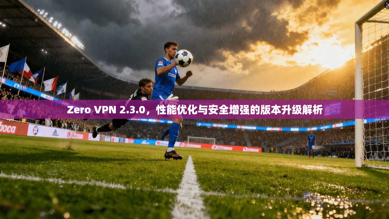 Zero VPN 2.3.0,性能优化与安全增强的版本升级解析 Zero VPN 2.3.0,性能优化与安全增强的版本升级解析