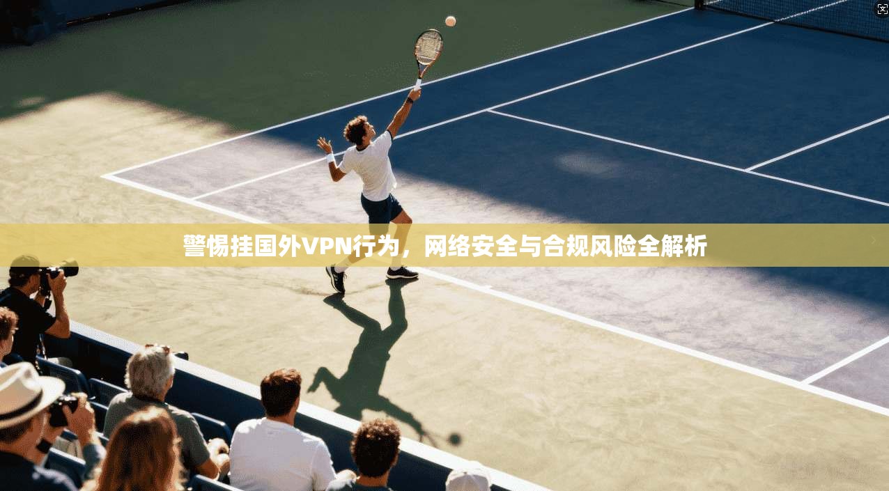 警惕挂国外VPN行为，网络安全与合规风险全解析