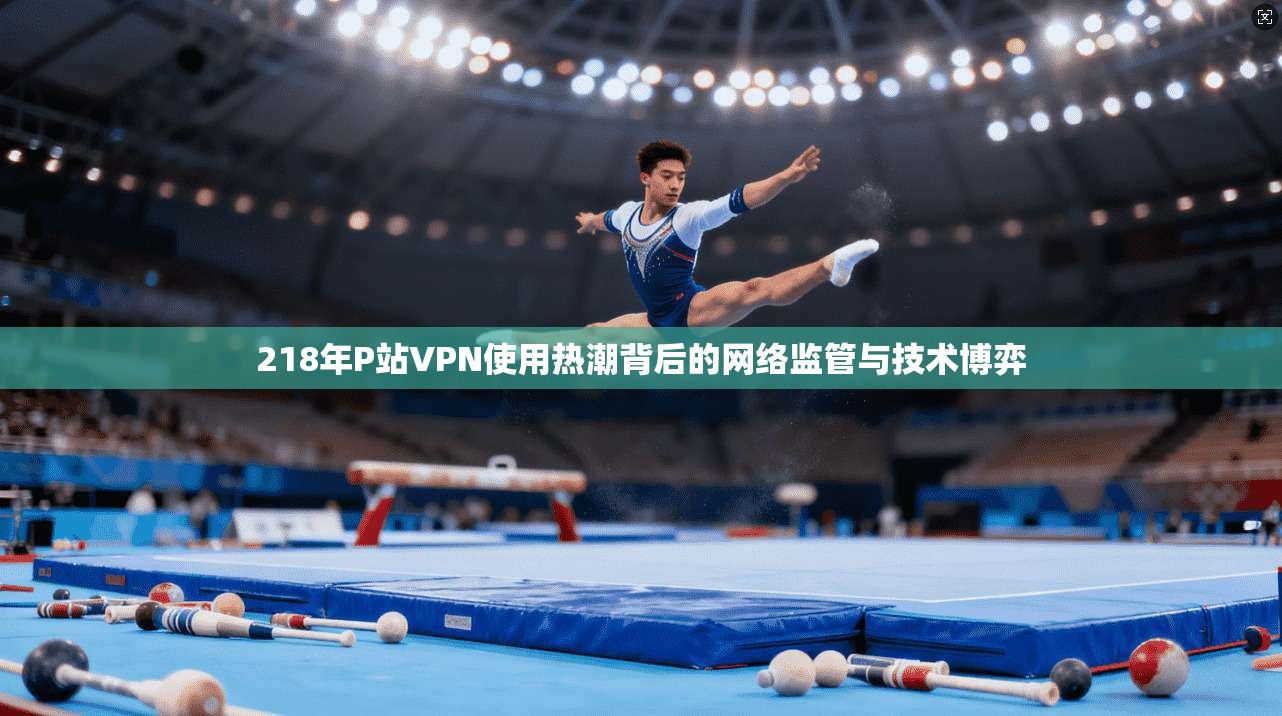 218年P站VPN使用热潮背后的网络监管与技术博弈 218年P站VPN使用热潮背后的网络监管与技术博弈