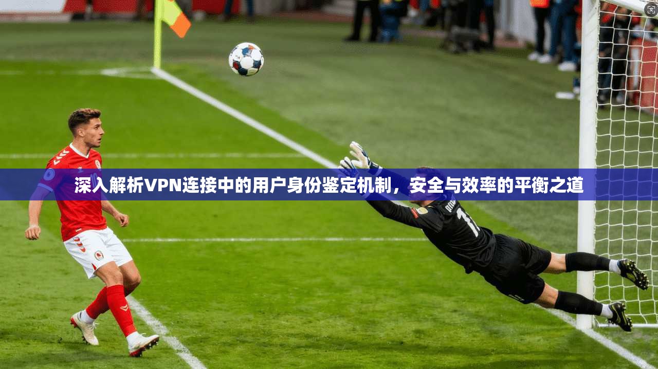 深入解析VPN连接中的用户身份鉴定机制,安全与效率的平衡之道 深入解析VPN连接中的用户身份鉴定机制,安全与效率的平衡之道