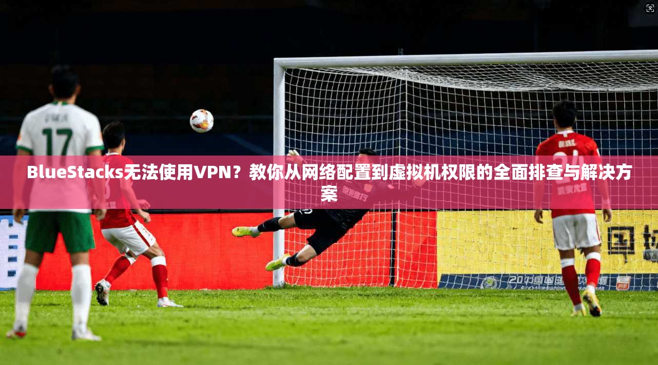 BlueStacks无法使用VPN?教你从网络配置到虚拟机权限的全面排查与解决方案 BlueStacks无法使用VPN?教你从网络配置到虚拟机权限的全面排查与解决方案