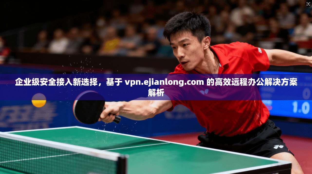 企业级安全接入新选择,基于 vpn.ejianlong.com 的高效远程办公解决方案解析 企业级安全接入新选择,基于 vpn.ejianlong.com 的高效远程办公解决方案解析