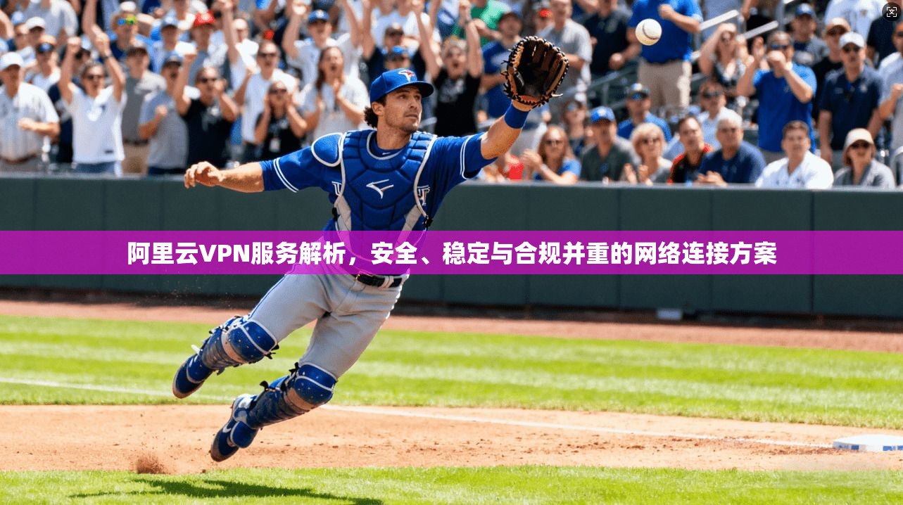 阿里云VPN服务解析，安全、稳定与合规并重的网络连接方案