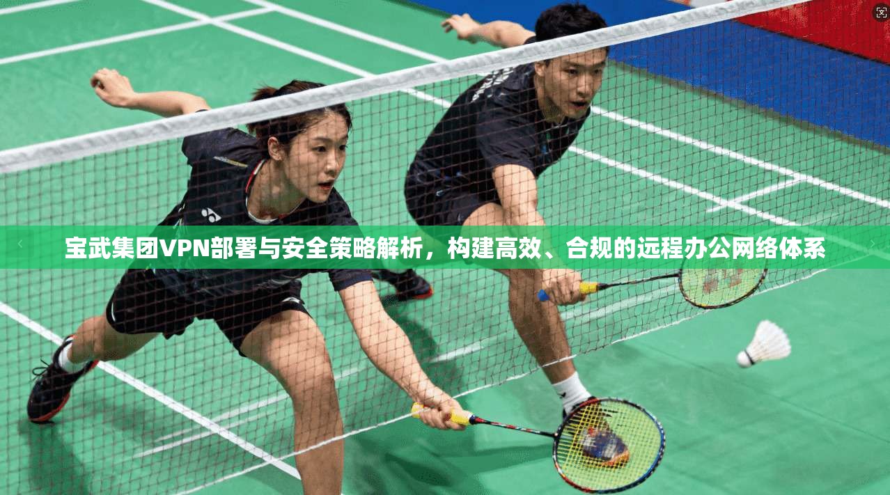 宝武集团VPN部署与安全策略解析，构建高效、合规的远程办公网络体系