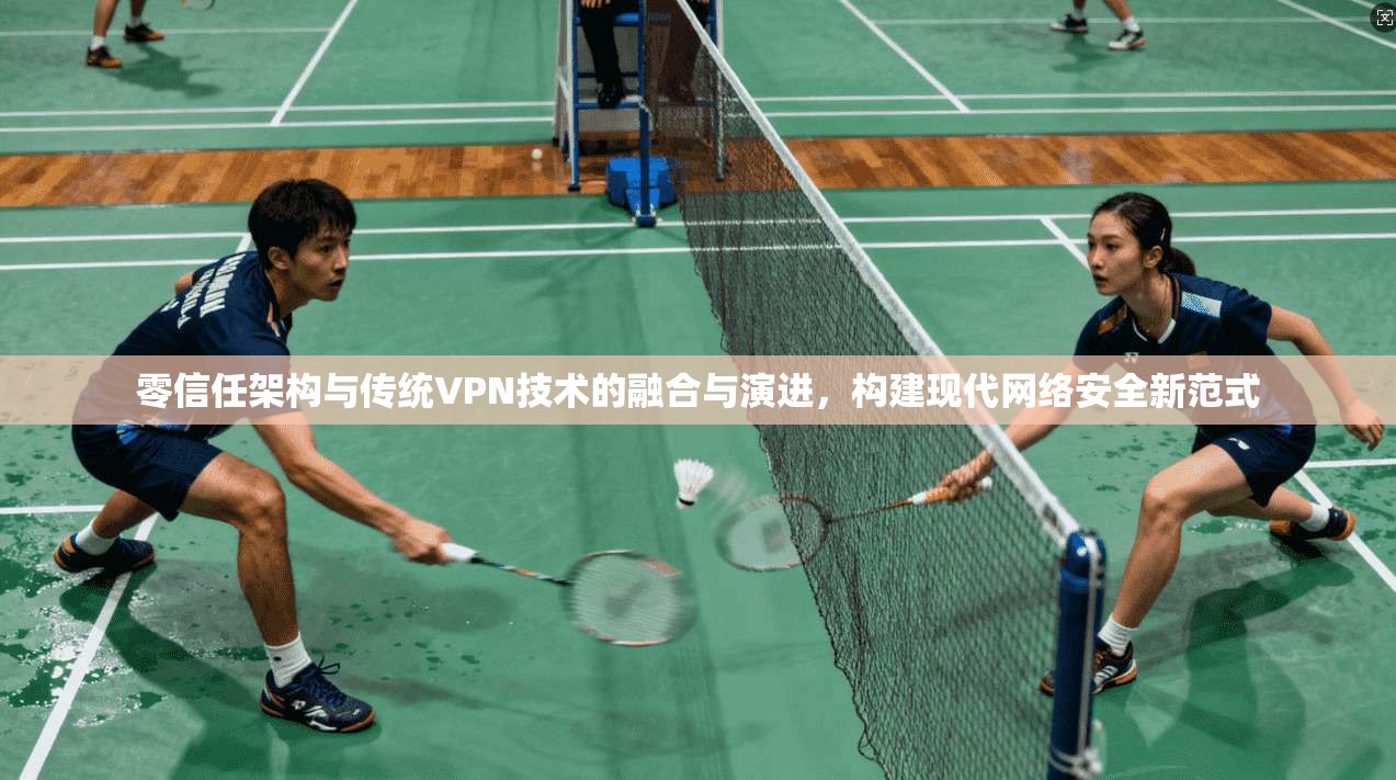 零信任架构与传统VPN技术的融合与演进,构建现代网络安全新范式 零信任架构与传统VPN技术的融合与演进,构建现代网络安全新范式