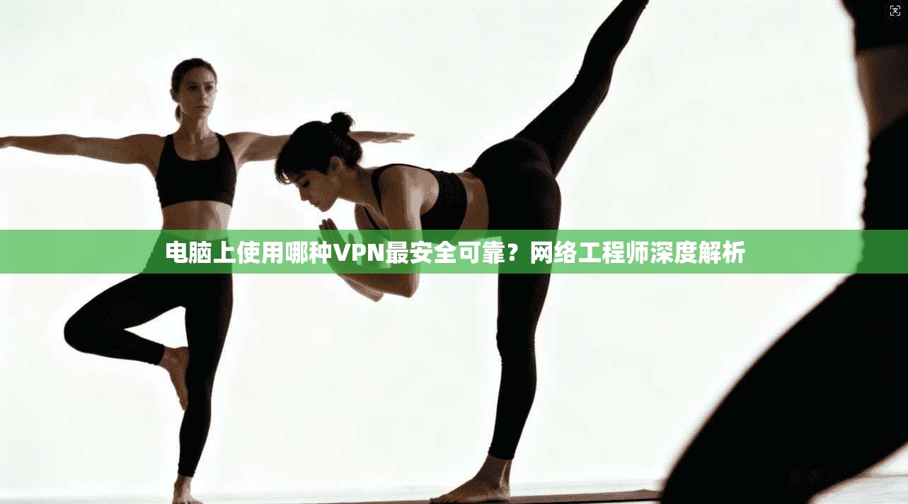 电脑上使用哪种VPN最安全可靠？网络工程师深度解析