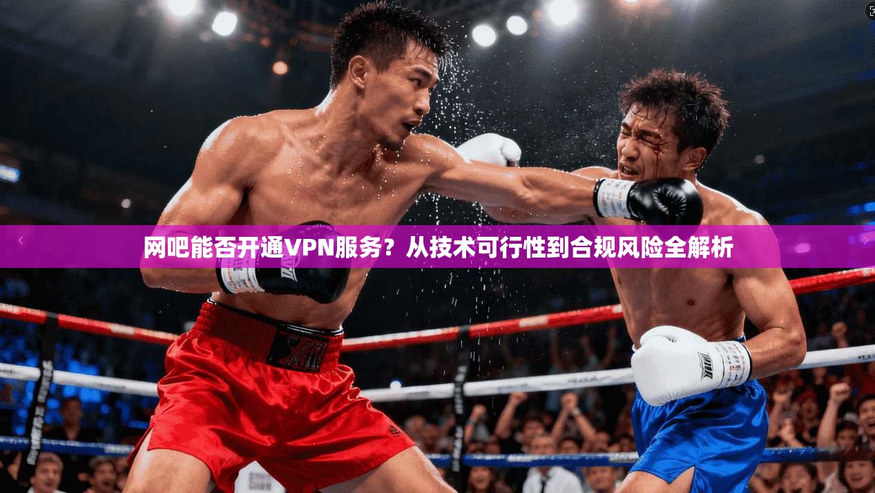 网吧能否开通VPN服务?从技术可行性到合规风险全解析 网吧能否开通VPN服务?从技术可行性到合规风险全解析