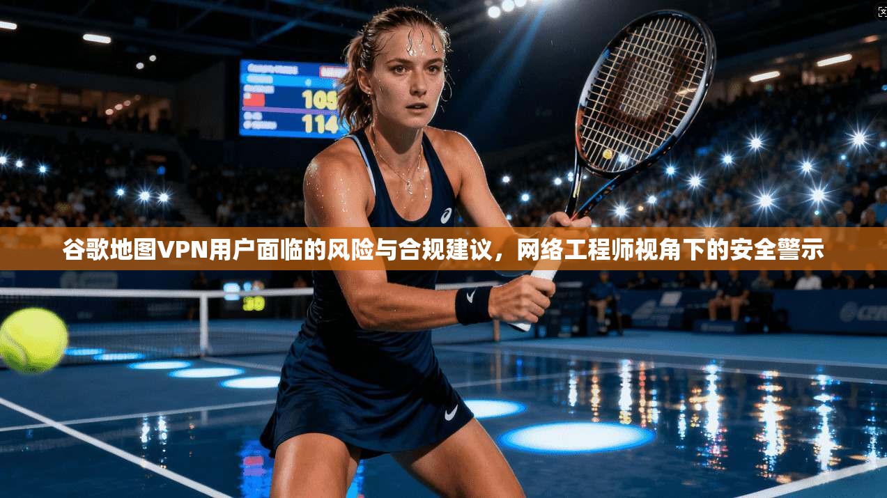 谷歌地图VPN用户面临的风险与合规建议,网络工程师视角下的安全警示 谷歌地图VPN用户面临的风险与合规建议,网络工程师视角下的安全警示