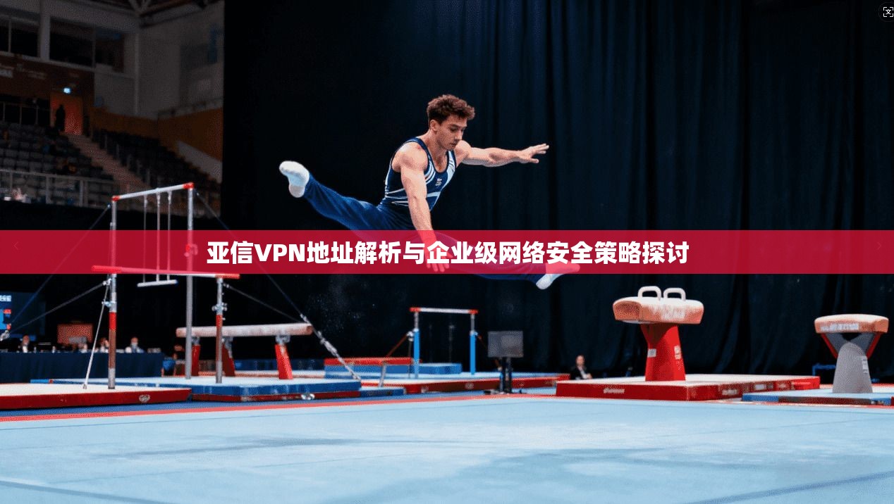 亚信VPN地址解析与企业级网络安全策略探讨 亚信VPN地址解析与企业级网络安全策略探讨