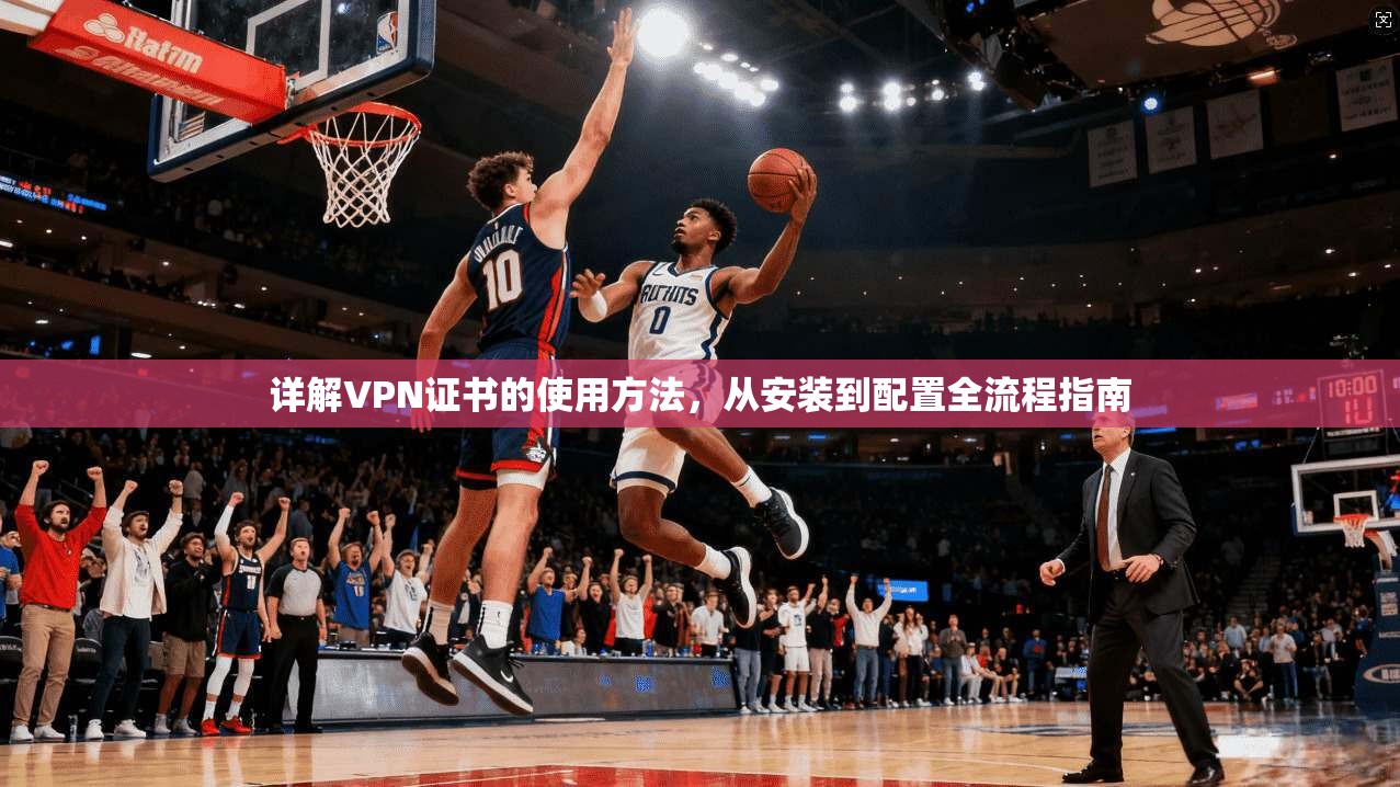 详解VPN证书的使用方法,从安装到配置全流程指南 详解VPN证书的使用方法,从安装到配置全流程指南