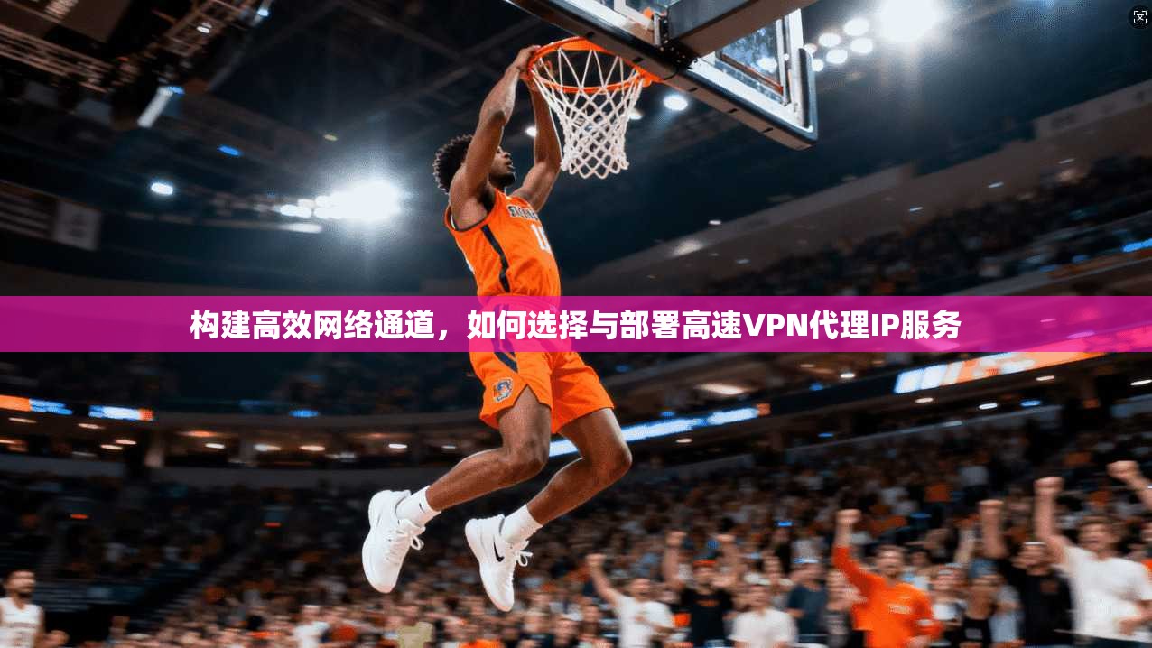 构建高效网络通道,如何选择与部署高速VPN代理IP服务 构建高效网络通道,如何选择与部署高速VPN代理IP服务