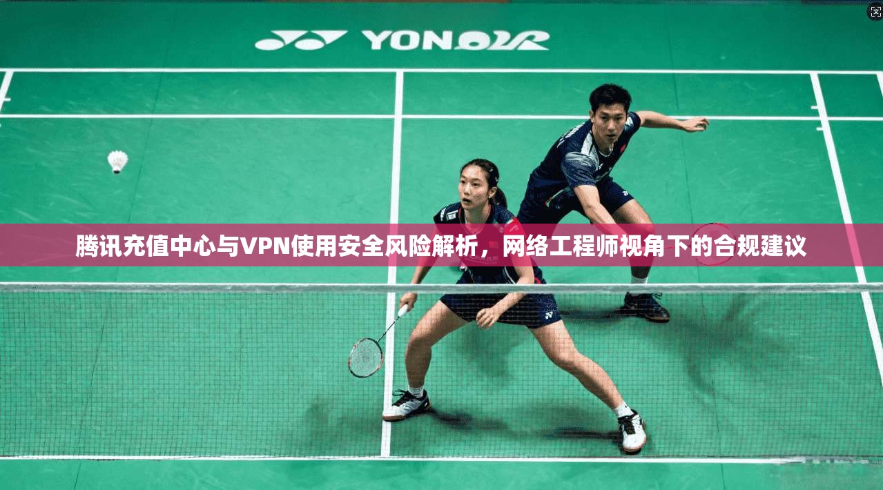 腾讯充值中心与VPN使用安全风险解析,网络工程师视角下的合规建议 腾讯充值中心与VPN使用安全风险解析,网络工程师视角下的合规建议