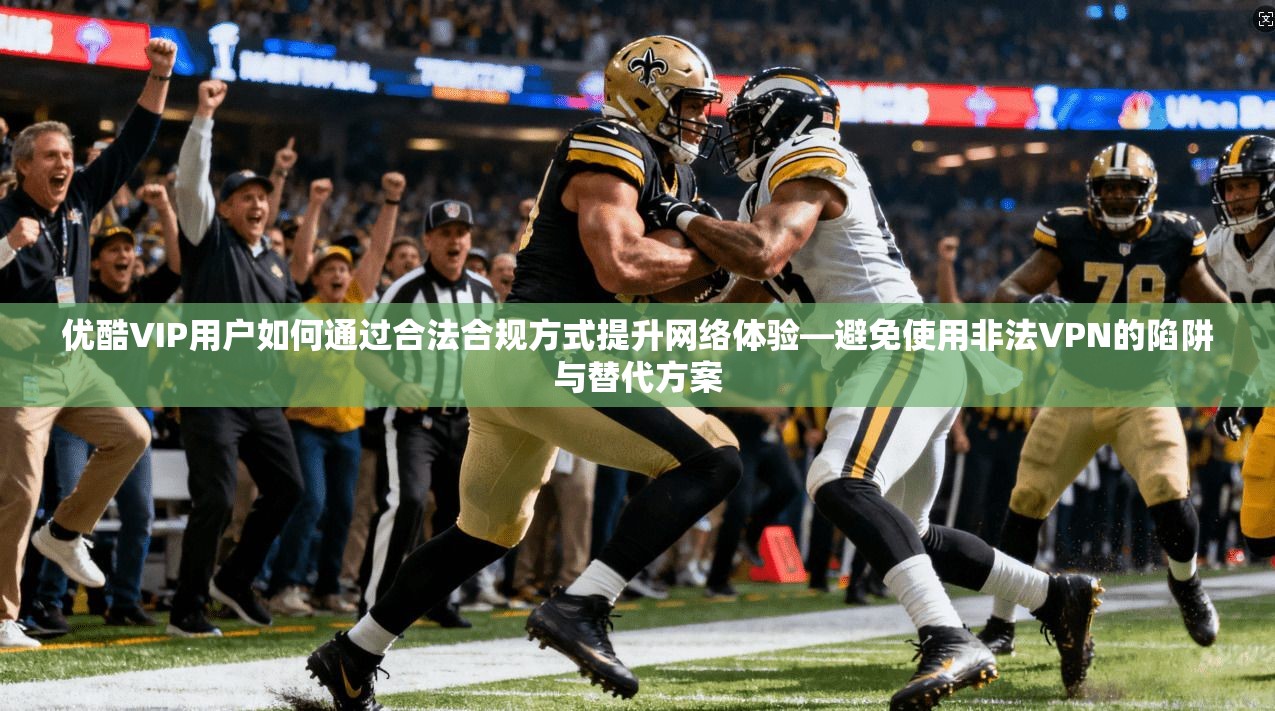 优酷VIP用户如何通过合法合规方式提升网络体验—避免使用非法VPN的陷阱与替代方案
