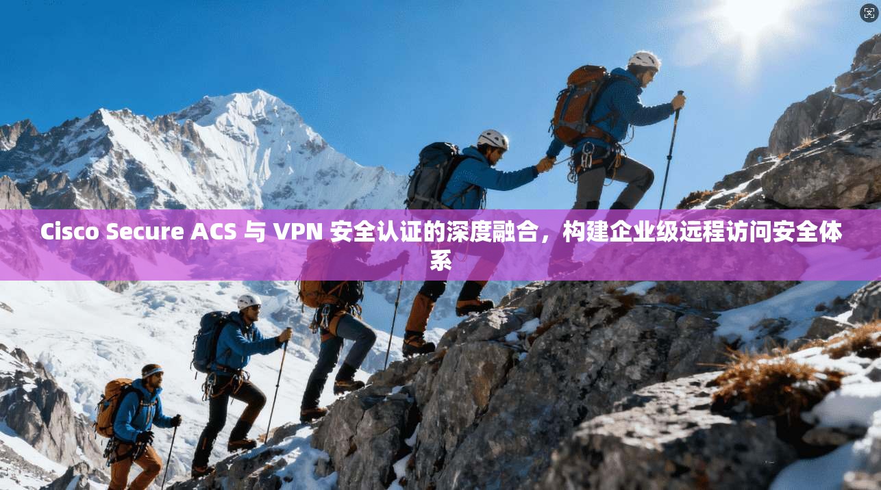 Cisco Secure ACS 与 VPN 安全认证的深度融合，构建企业级远程访问安全体系