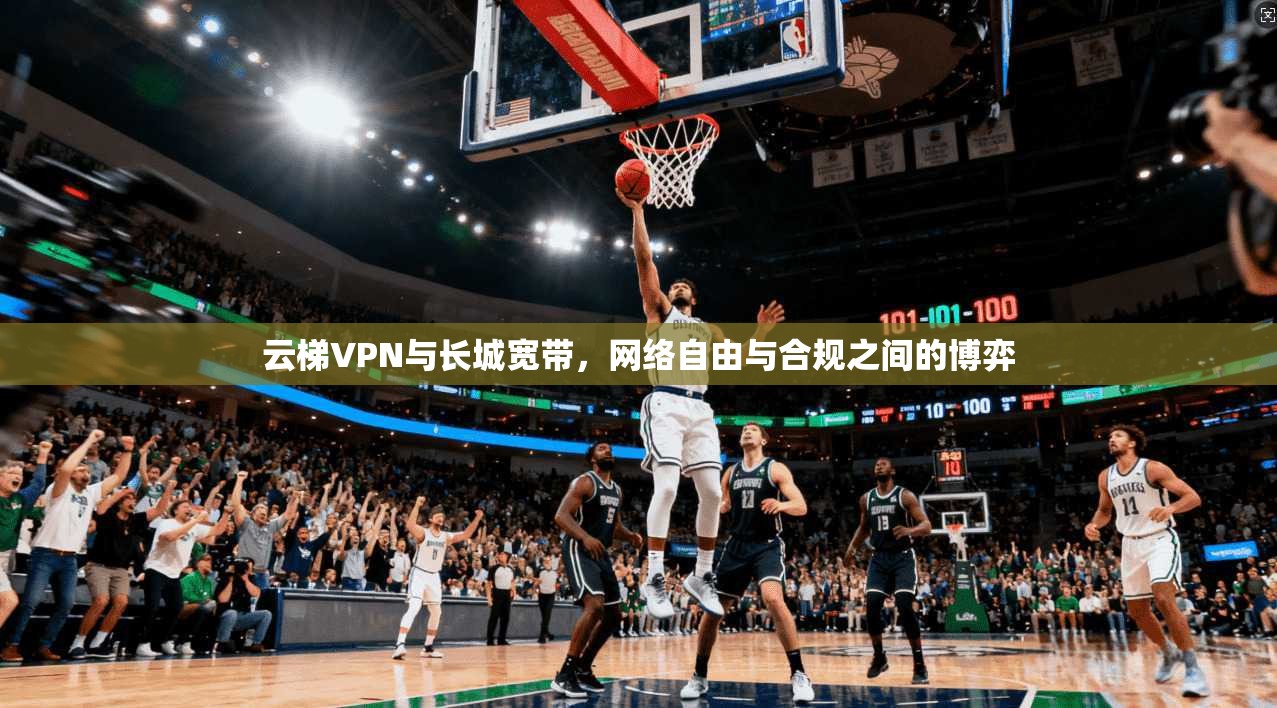 云梯VPN与长城宽带,网络自由与合规之间的博弈 云梯VPN与长城宽带,网络自由与合规之间的博弈