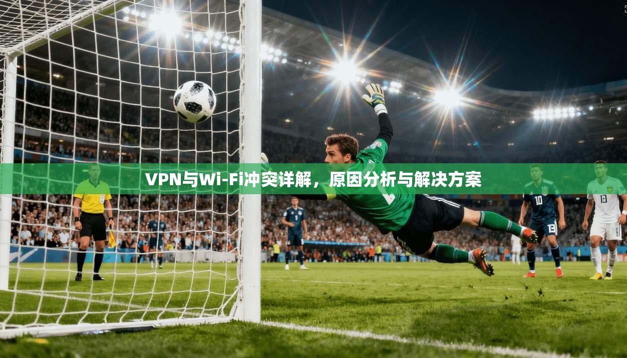 VPN与Wi-Fi冲突详解,原因分析与解决方案 VPN与Wi-Fi冲突详解,原因分析与解决方案