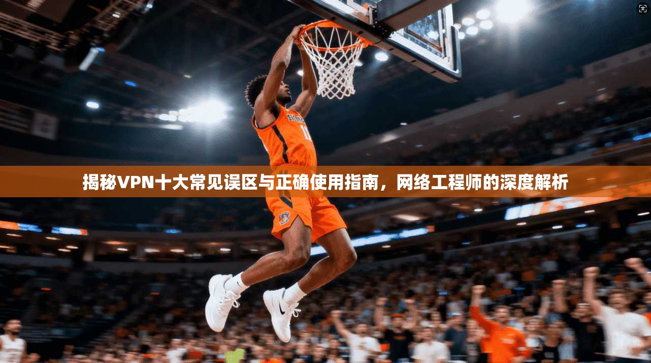 揭秘VPN十大常见误区与正确使用指南，网络工程师的深度解析