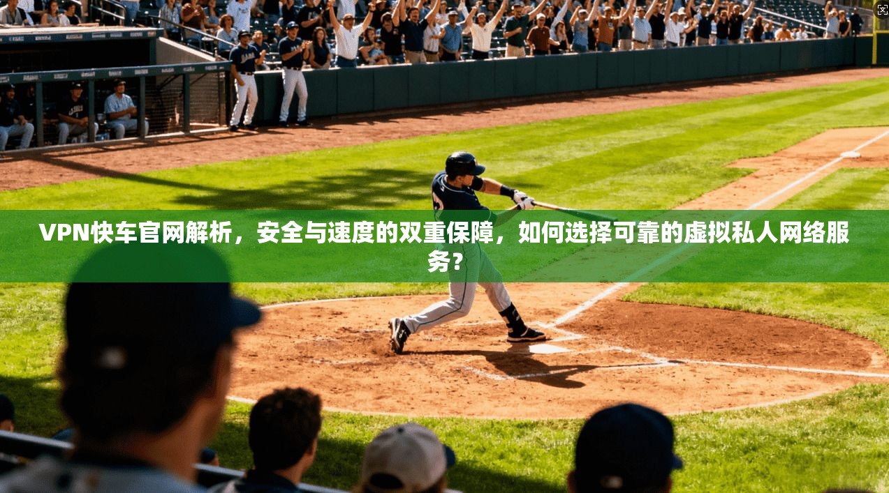 VPN快车官网解析,安全与速度的双重保障,如何选择可靠的虚拟私人网络服务? VPN快车官网解析,安全与速度的双重保障,如何选择可靠的虚拟私人网络服务?