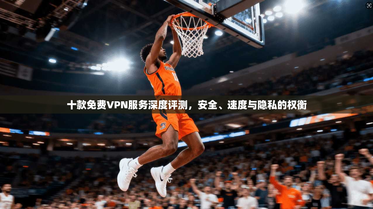 十款免费VPN服务深度评测，安全、速度与隐私的权衡