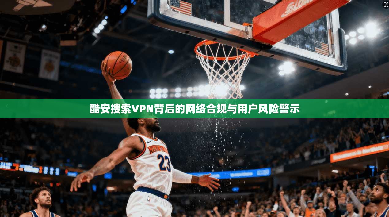 酷安搜索VPN背后的网络合规与用户风险警示 酷安搜索VPN背后的网络合规与用户风险警示