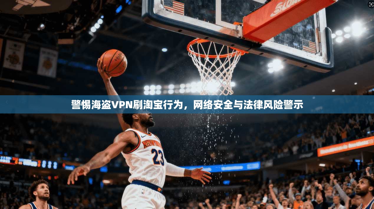 警惕海盗VPN刷淘宝行为,网络安全与法律风险警示 警惕海盗VPN刷淘宝行为,网络安全与法律风险警示