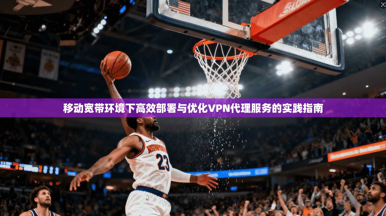 移动宽带环境下高效部署与优化VPN代理服务的实践指南 移动宽带环境下高效部署与优化VPN代理服务的实践指南