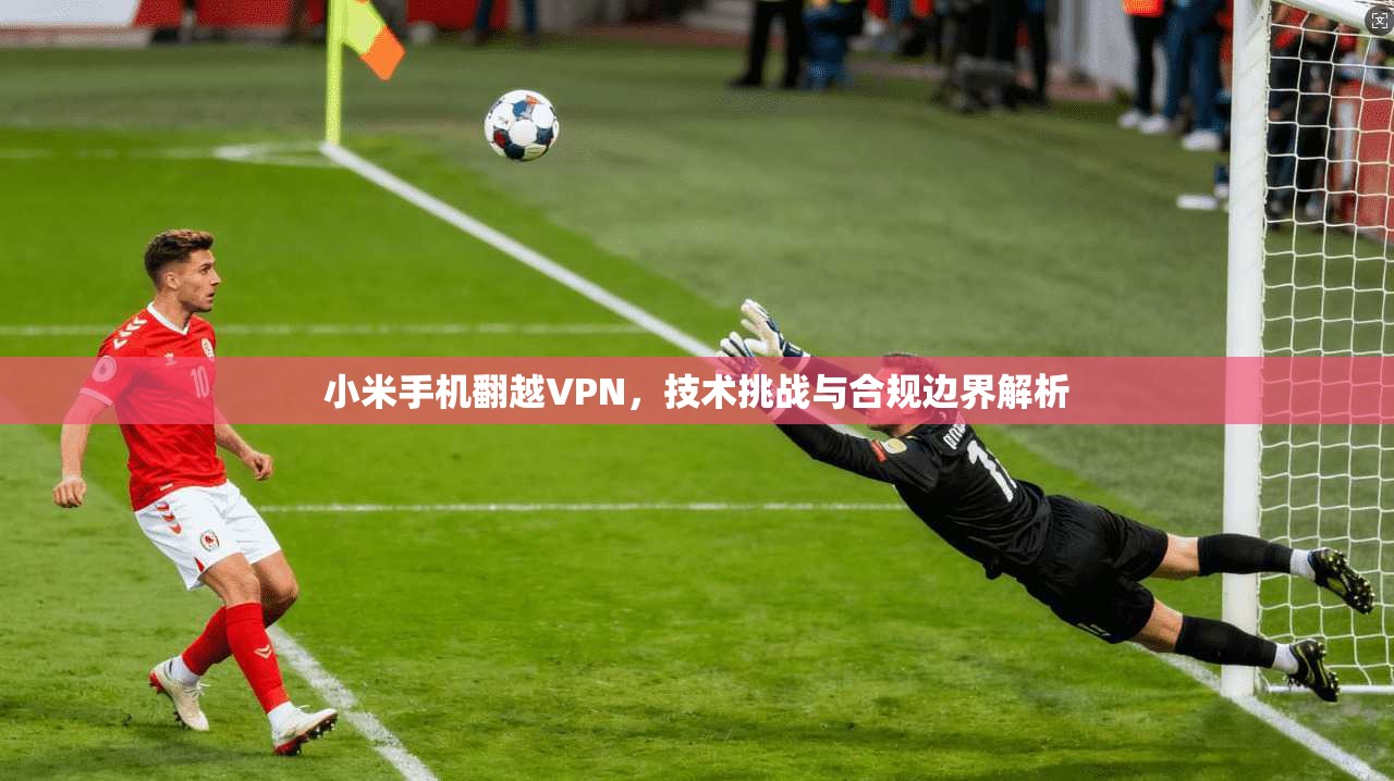 小米手机翻越VPN,技术挑战与合规边界解析 小米手机翻越VPN,技术挑战与合规边界解析