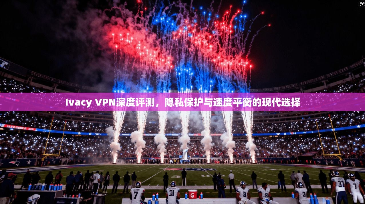 Ivacy VPN深度评测,隐私保护与速度平衡的现代选择 Ivacy VPN深度评测,隐私保护与速度平衡的现代选择