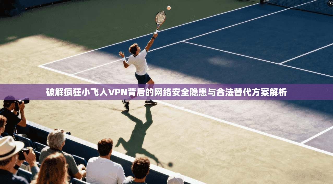 破解疯狂小飞人VPN背后的网络安全隐患与合法替代方案解析 破解疯狂小飞人VPN背后的网络安全隐患与合法替代方案解析
