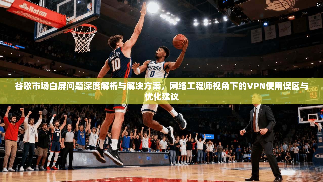谷歌市场白屏问题深度解析与解决方案，网络工程师视角下的VPN使用误区与优化建议