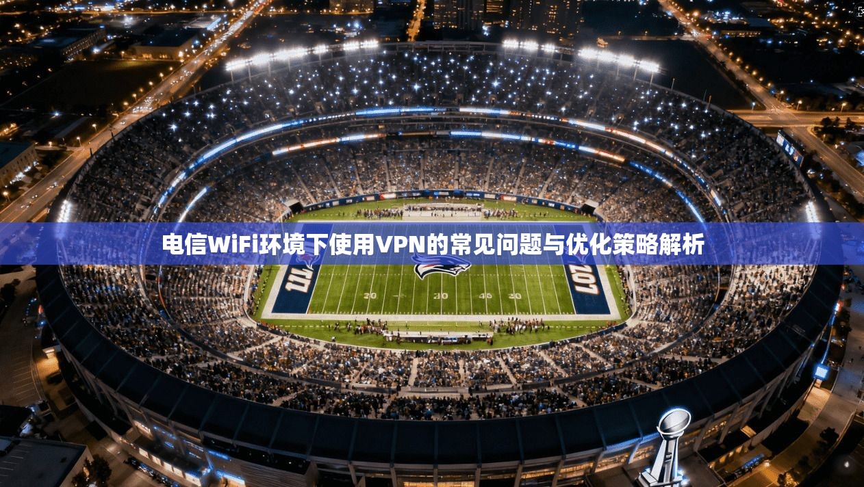 电信WiFi环境下使用VPN的常见问题与优化策略解析 电信WiFi环境下使用VPN的常见问题与优化策略解析