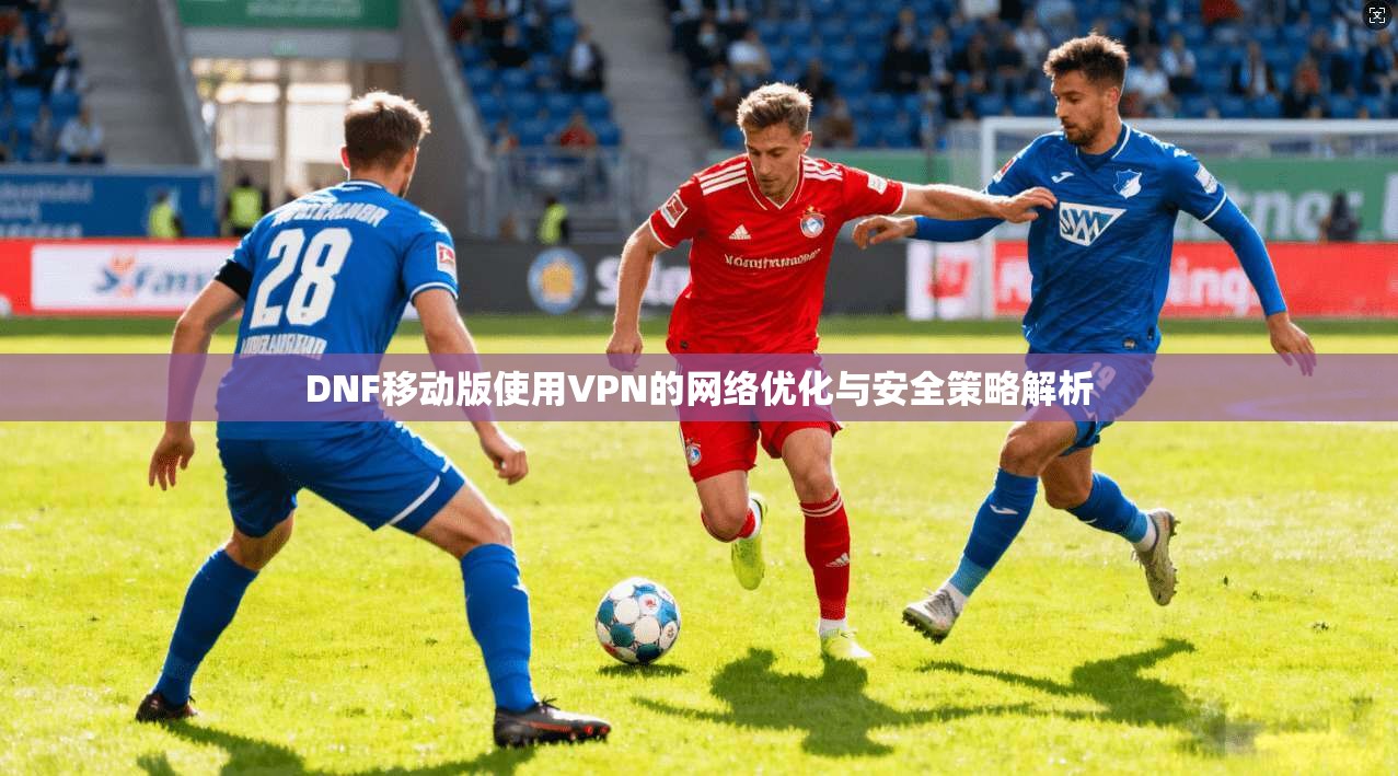 DNF移动版使用VPN的网络优化与安全策略解析 DNF移动版使用VPN的网络优化与安全策略解析