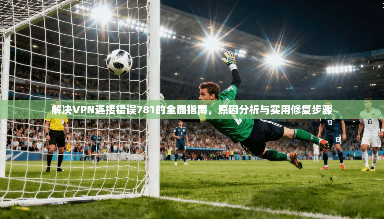 解决VPN连接错误781的全面指南,原因分析与实用修复步骤 解决VPN连接错误781的全面指南,原因分析与实用修复步骤