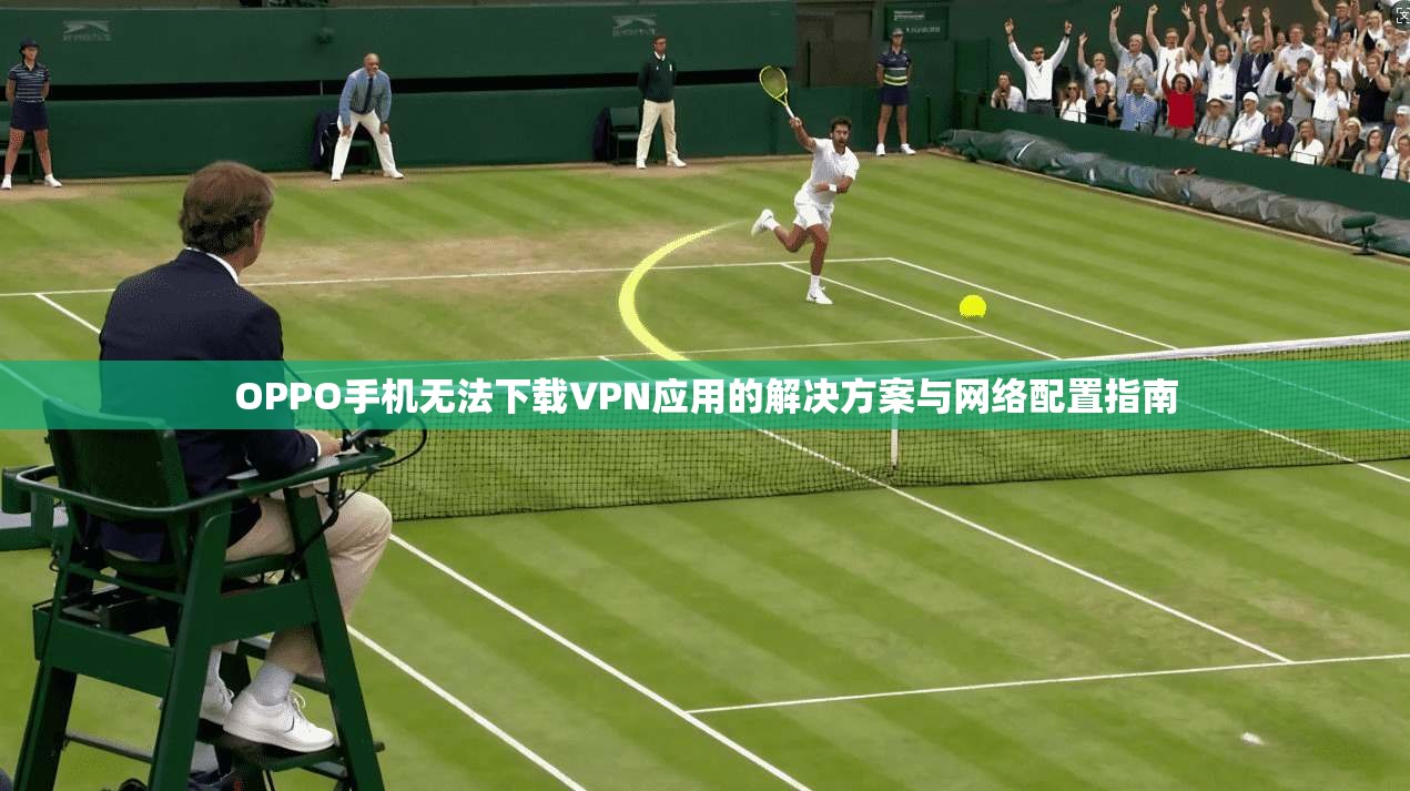 OPPO手机无法下载VPN应用的解决方案与网络配置指南 OPPO手机无法下载VPN应用的解决方案与网络配置指南
