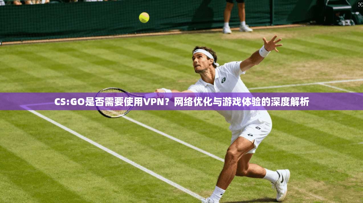 CS:GO是否需要使用VPN？网络优化与游戏体验的深度解析