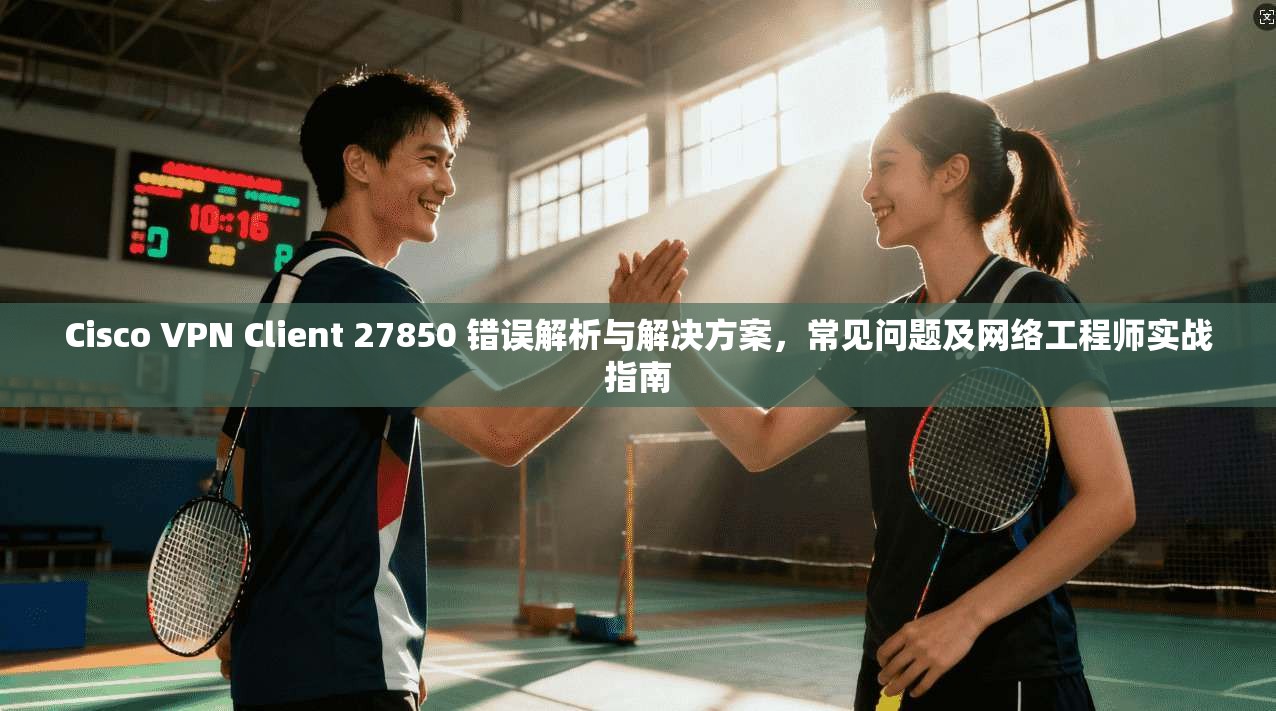 Cisco VPN Client 27850 错误解析与解决方案，常见问题及网络工程师实战指南