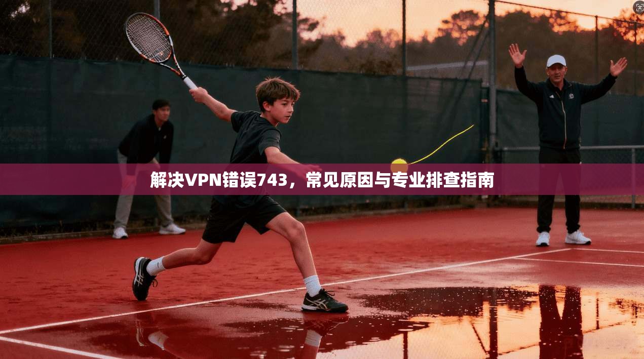 解决VPN错误743，常见原因与专业排查指南