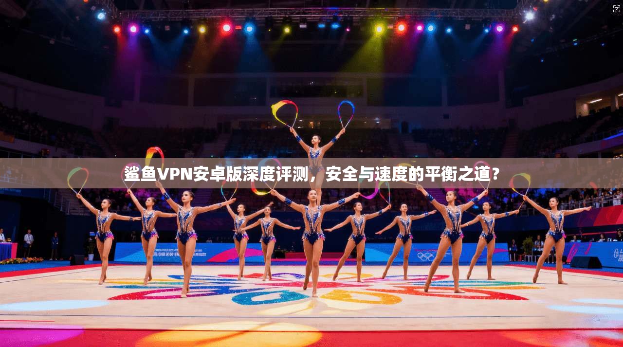 鲨鱼VPN安卓版深度评测,安全与速度的平衡之道? 鲨鱼VPN安卓版深度评测,安全与速度的平衡之道?