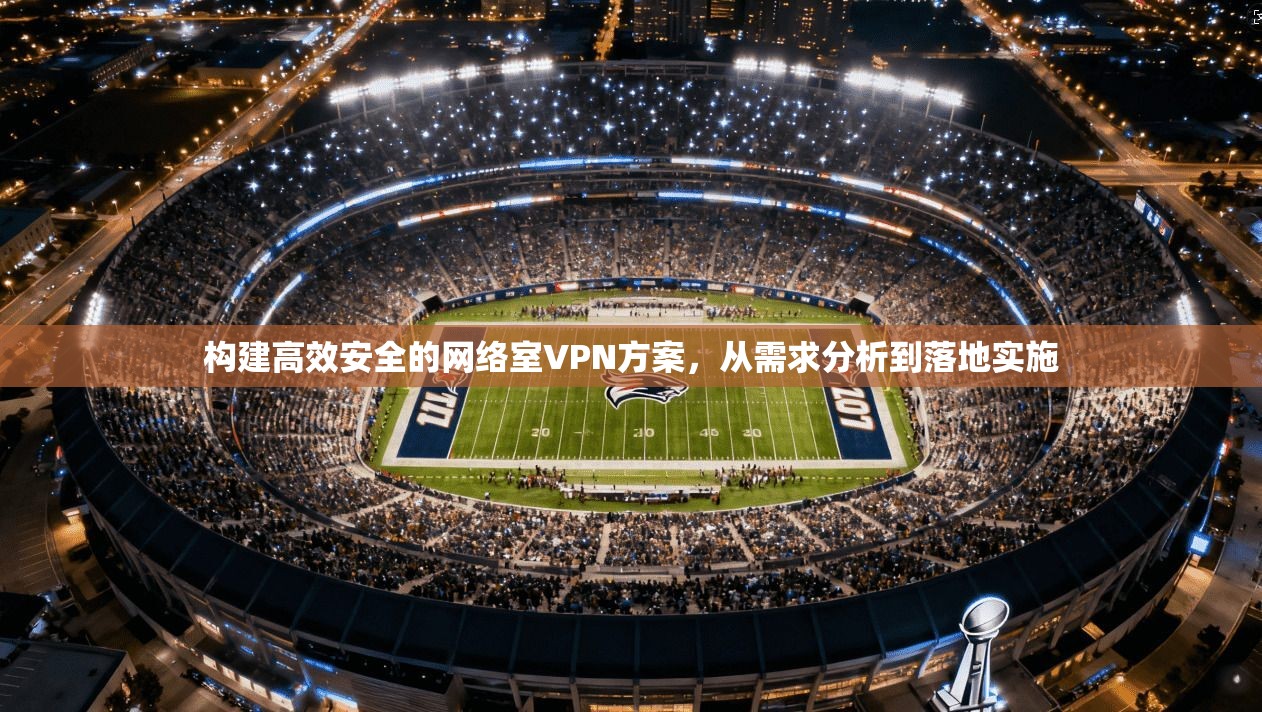 构建高效安全的网络室VPN方案,从需求分析到落地实施 构建高效安全的网络室VPN方案,从需求分析到落地实施