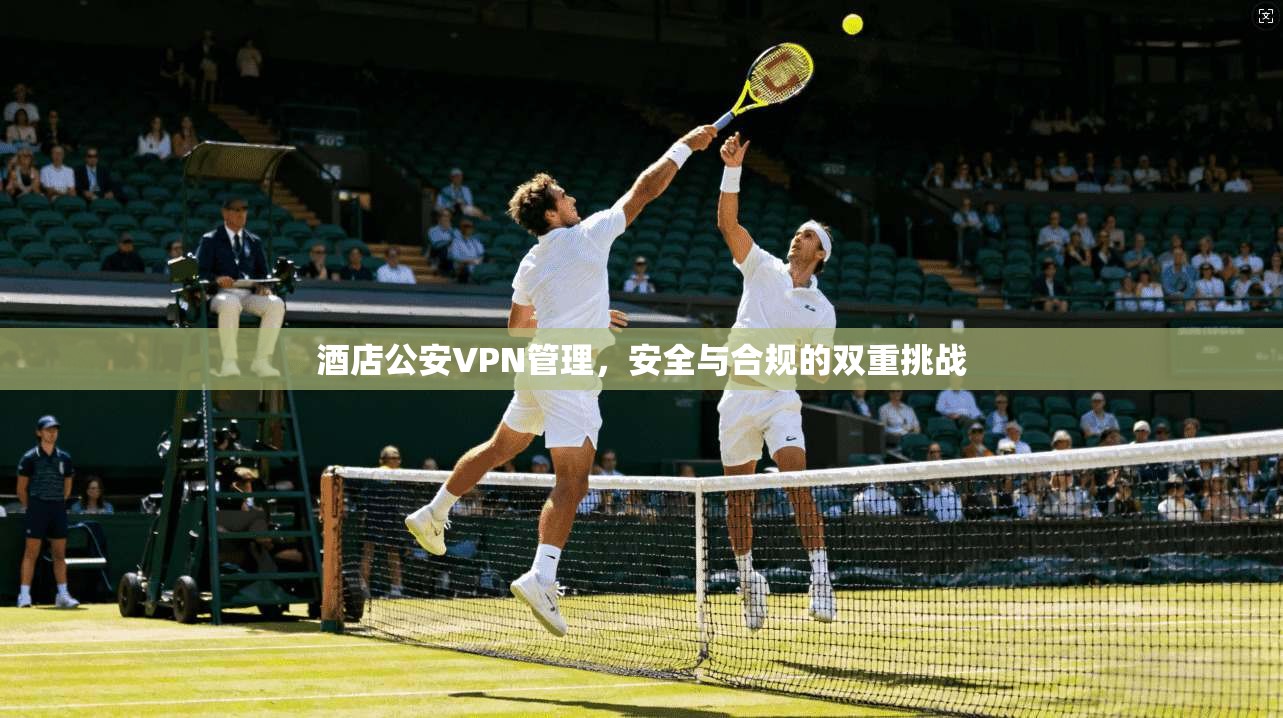 酒店公安VPN管理,安全与合规的双重挑战 酒店公安VPN管理,安全与合规的双重挑战