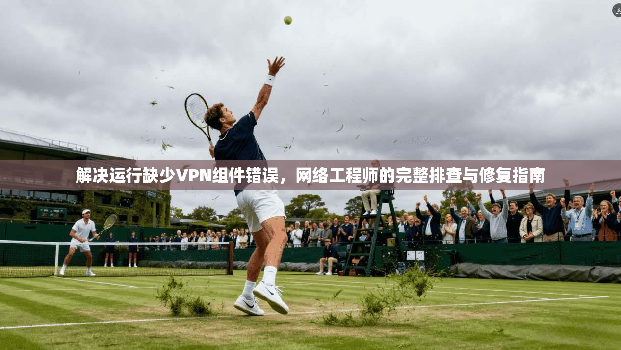 解决运行缺少VPN组件错误，网络工程师的完整排查与修复指南