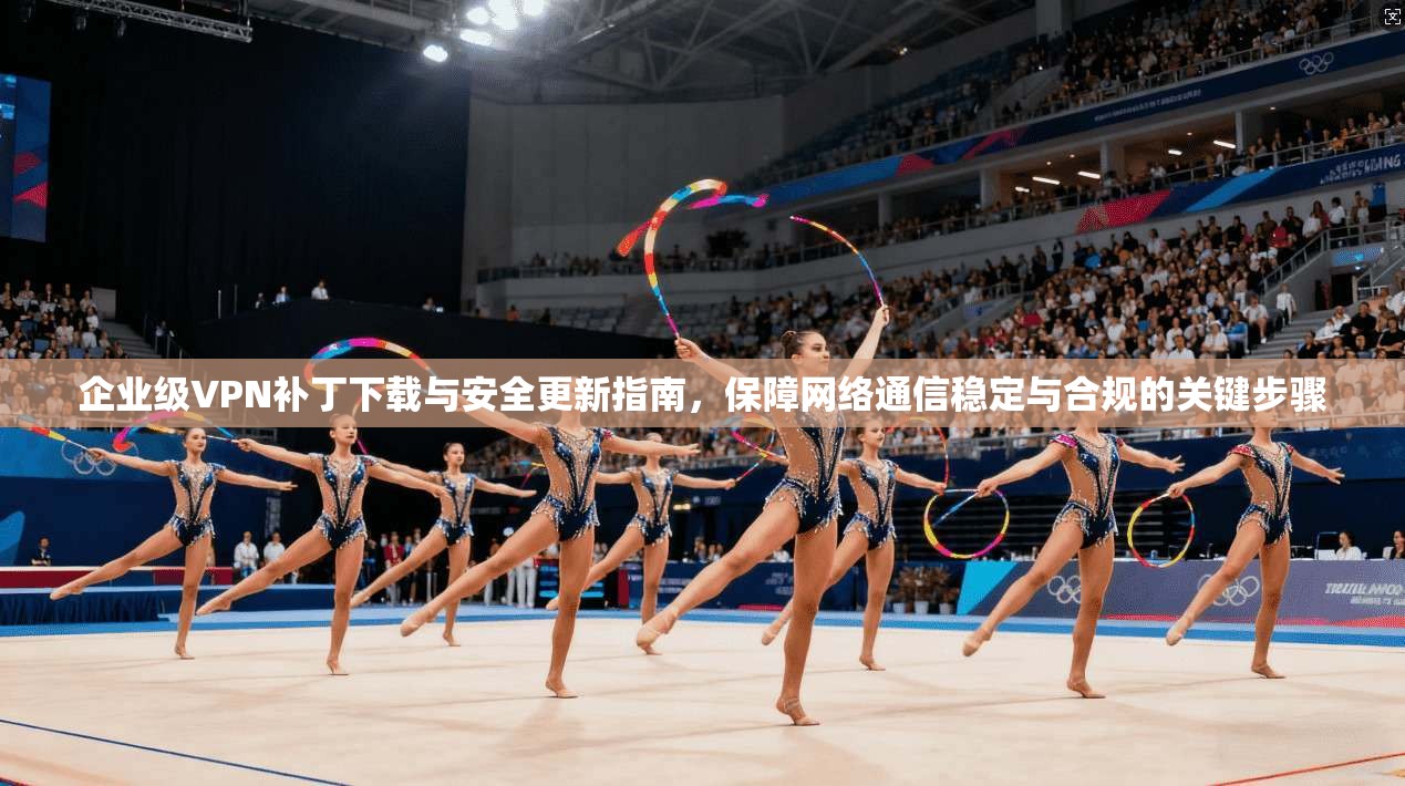 企业级VPN补丁下载与安全更新指南，保障网络通信稳定与合规的关键步骤